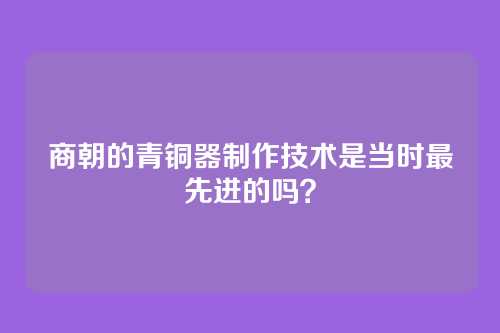 商朝的青铜器制作技术是当时最先进的吗？