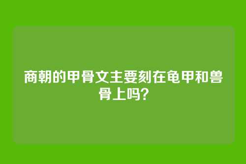商朝的甲骨文主要刻在龟甲和兽骨上吗?