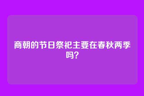 商朝的节日祭祀主要在春秋两季吗?