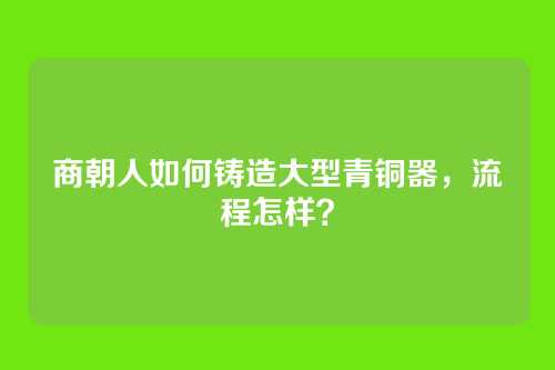 商朝人如何铸造大型青铜器,流程怎样?