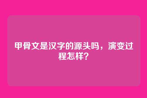 甲骨文是汉字的源头吗，演变过程怎样？
