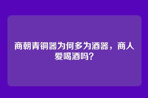 商朝青铜器为何多为酒器，商人爱喝酒吗？