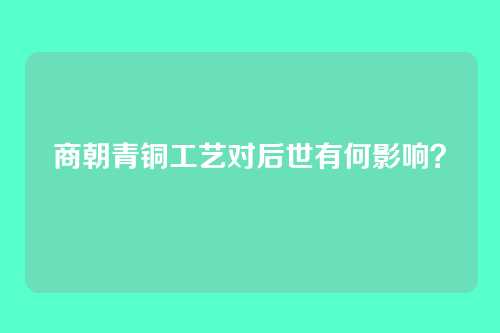商朝青铜工艺对后世有何影响？