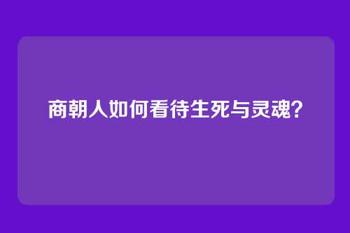 商朝人如何看待生死与灵魂？