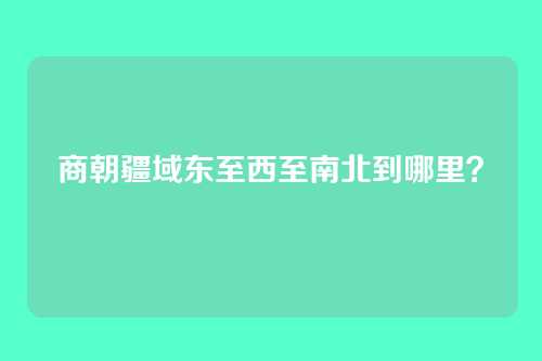 商朝疆域东至西至南北到哪里？