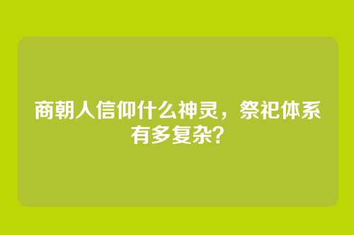 商朝人信仰什么神灵，祭祀体系有多复杂？