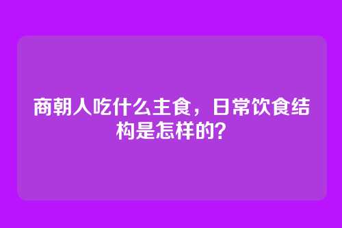 商朝人吃什么主食，日常饮食结构是怎样的？