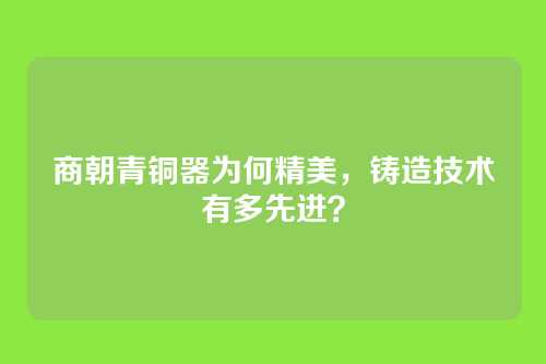 商朝青铜器为何精美,铸造技术有多先进?