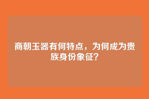 商朝玉器有何特点,为何成为贵族身份象征?