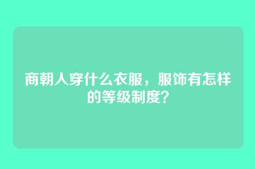 商朝人穿什么衣服,服饰有怎样的等级制度?