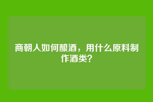 商朝人如何酿酒,用什么原料制作酒类?