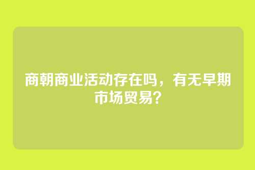 商朝商业活动存在吗，有无早期市场贸易？