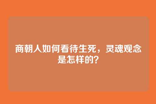 商朝人如何看待生死,灵魂观念是怎样的?