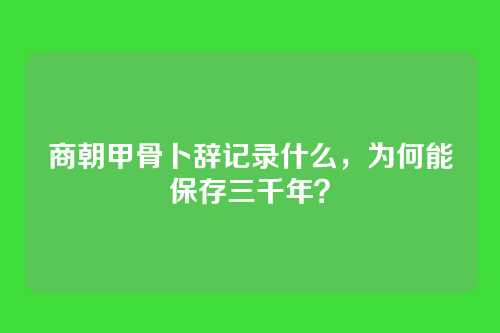 商朝甲骨卜辞记录什么,为何能保存三千年?