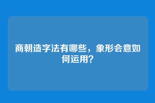 商朝造字法有哪些，象形会意如何运用？