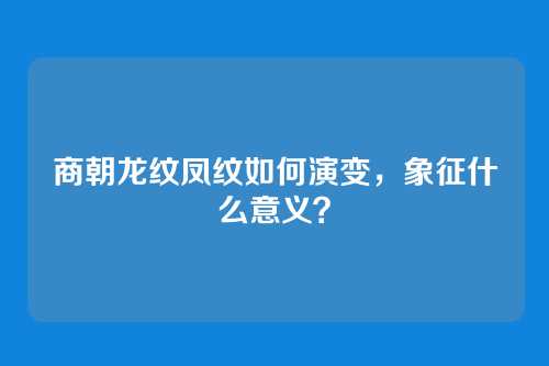 商朝龙纹凤纹如何演变,象征什么意义?