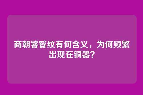 商朝饕餮纹有何含义，为何频繁出现在铜器？