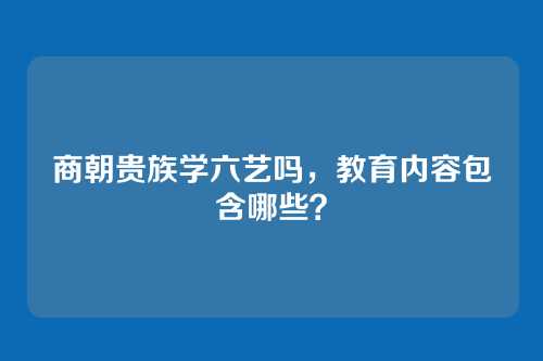 商朝贵族学六艺吗,教育内容包含哪些?