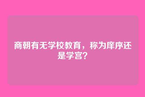 商朝有无学校教育,称为庠序还是学宫?