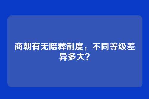 商朝有无陪葬制度，不同等级差异多大？