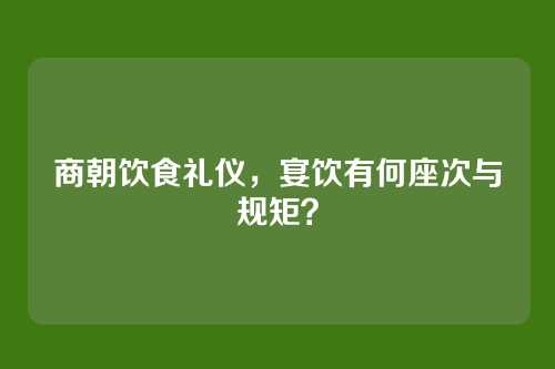 商朝饮食礼仪，宴饮有何座次与规矩？