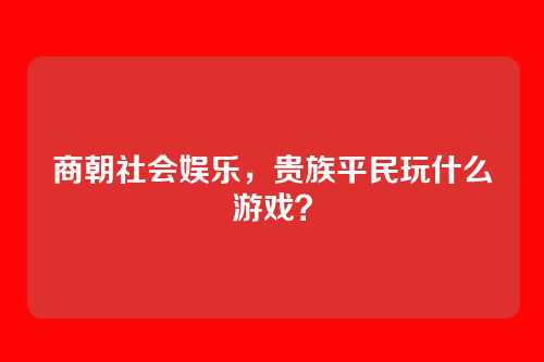 商朝社会娱乐，贵族平民玩什么游戏？