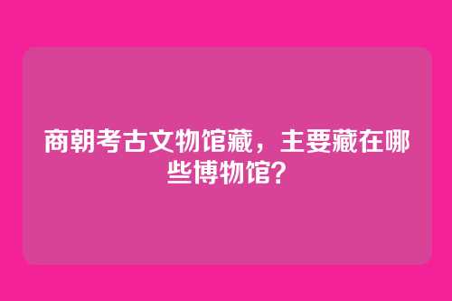 商朝考古文物馆藏，主要藏在哪些博物馆？
