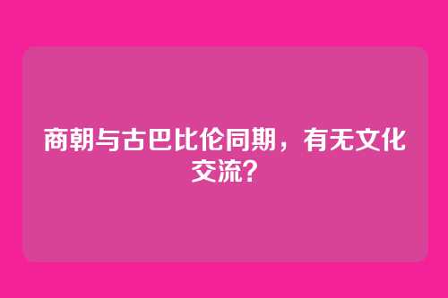 商朝与古巴比伦同期，有无文化交流？