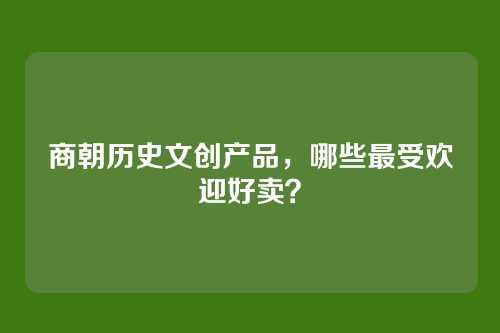 商朝历史文创产品,哪些最受欢迎好卖?