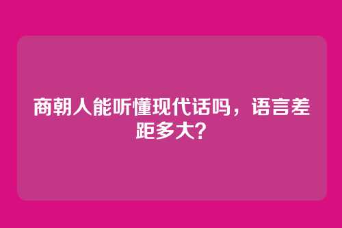 商朝人能听懂现代话吗，语言差距多大？