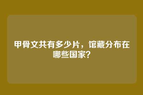 甲骨文共有多少片,馆藏分布在哪些国家?
