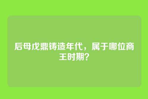后母戊鼎铸造年代,属于哪位商王时期?