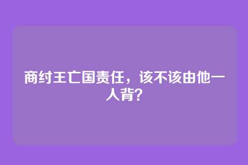 商纣王亡国责任，该不该由他一人背？