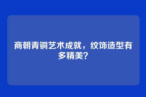 商朝青铜艺术成就，纹饰造型有多精美？