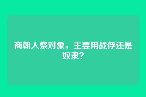 商朝人祭对象，主要用战俘还是奴隶？