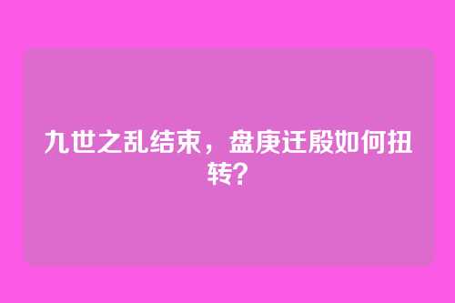 九世之乱结束，盘庚迁殷如何扭转？