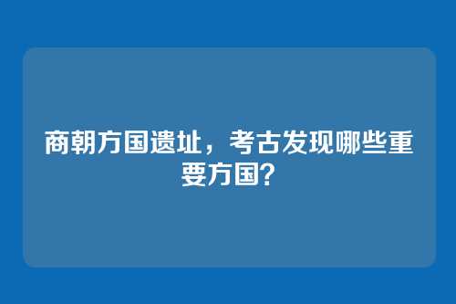 商朝方国遗址，考古发现哪些重要方国？