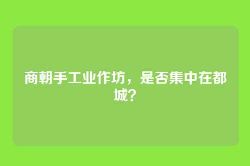 商朝手工业作坊，是否集中在都城？