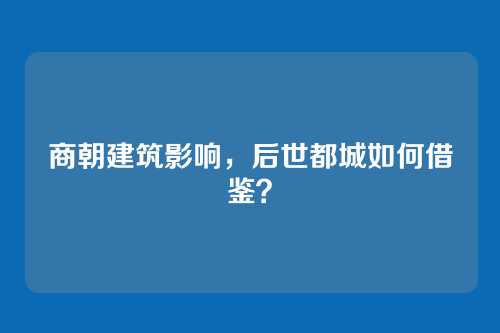 商朝建筑影响，后世都城如何借鉴？