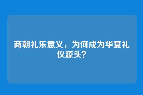 商朝礼乐意义,为何成为华夏礼仪源头?