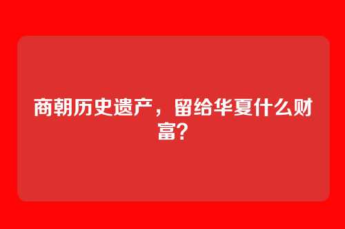商朝历史遗产,留给华夏什么财富?