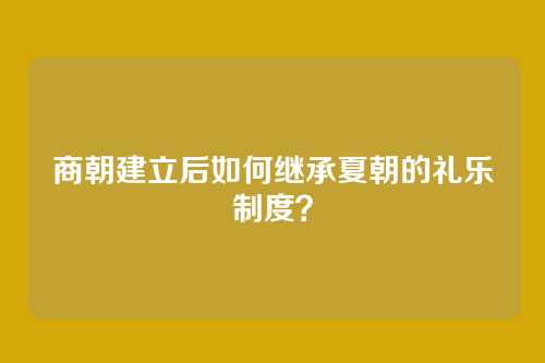 商朝建立后如何继承夏朝的礼乐制度?