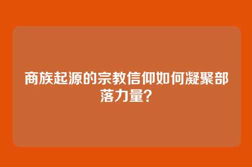 商族起源的宗教信仰如何凝聚部落力量?