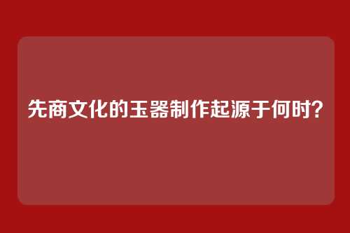 先商文化的玉器制作起源于何时？