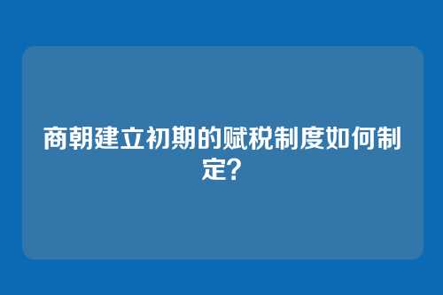 商朝建立初期的赋税制度如何制定？