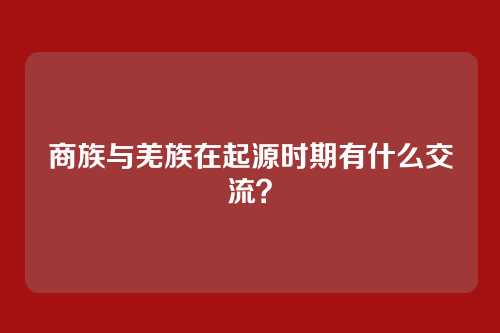 商族与羌族在起源时期有什么交流？