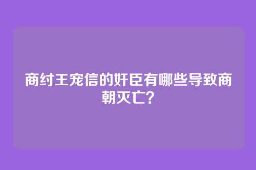 商纣王宠信的奸臣有哪些导致商朝灭亡？