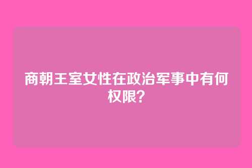 商朝王室女性在政治军事中有何权限?
