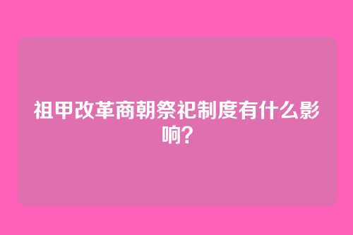 祖甲改革商朝祭祀制度有什么影响?