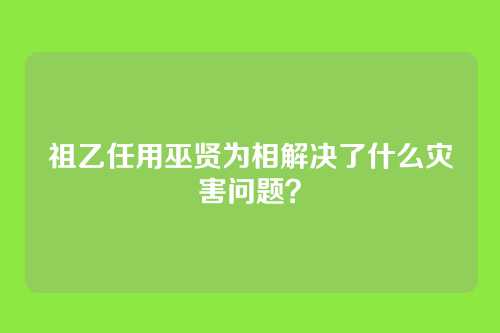 祖乙任用巫贤为相解决了什么灾害问题?